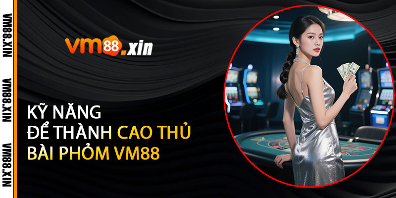 Kỹ Năng Để Thành Cao Thủ Bài Phỏm VM88